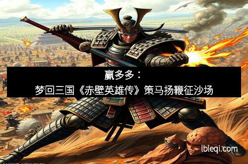 赢多多：梦回三国《赤壁英雄传》策马扬鞭征沙场